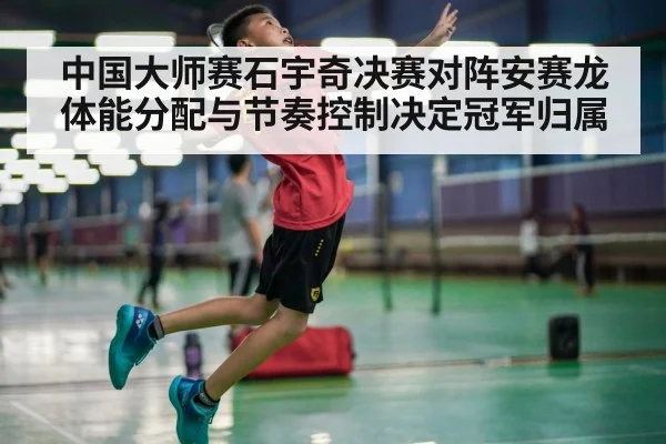 中国大师赛石宇奇决赛对阵安赛龙体能分配与节奏控制决定冠军归属