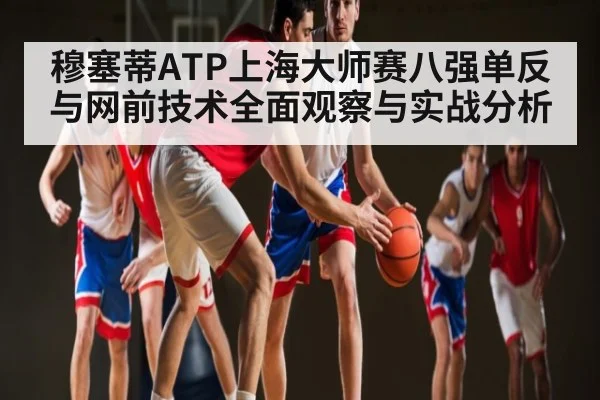穆塞蒂ATP上海大师赛八强单反与网前技术全面观察与实战分析
