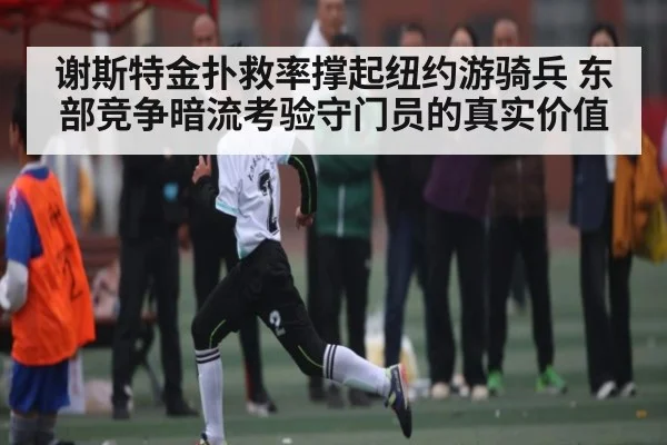 谢斯特金扑救率撑起纽约游骑兵 东部竞争暗流考验守门员的真实价值
